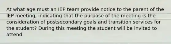 At what age must an IEP team provide notice to the parent of the IEP meeting, indicating that the purpose of the meeting is the consideration of postsecondary goals and transition services for the student? During this meeting the student will be invited to attend.