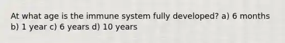 At what age is the immune system fully developed? a) 6 months b) 1 year c) 6 years d) 10 years