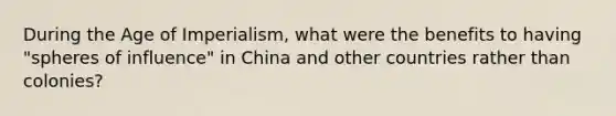 During the Age of Imperialism, what were the benefits to having "spheres of influence" in China and other countries rather than colonies?