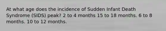 At what age does the incidence of Sudden Infant Death Syndrome (SIDS) peak? 2 to 4 months 15 to 18 months. 6 to 8 months. 10 to 12 months.