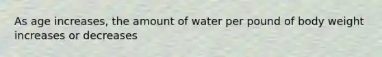 As age increases, the amount of water per pound of body weight increases or decreases