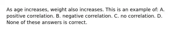 As age increases, weight also increases. This is an example of: A. positive correlation. B. negative correlation. C. no correlation. D. None of these answers is correct.