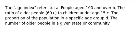 The "age index" refers to: a. People aged 100 and over b. The ratio of older people (60+) to children under age 15 c. The proportion of the population in a specific age group d. The number of older people in a given state or community