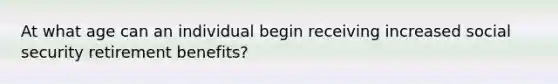 At what age can an individual begin receiving increased social security retirement benefits?