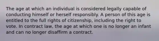 The age at which an individual is considered legally capable of conducting himself or herself responsibly. A person of this age is entitled to the full rights of citizenship, including <a href='https://www.questionai.com/knowledge/kr9tEqZQot-the-right-to-vote' class='anchor-knowledge'>the right to vote</a>. In contract law, the age at which one is no longer an infant and can no longer disaffirm a contract.