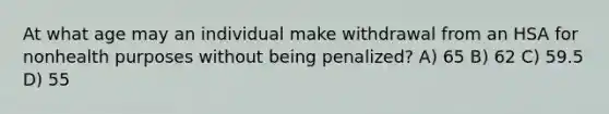 At what age may an individual make withdrawal from an HSA for nonhealth purposes without being penalized? A) 65 B) 62 C) 59.5 D) 55