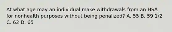 At what age may an individual make withdrawals from an HSA for nonhealth purposes without being penalized? A. 55 B. 59 1/2 C. 62 D. 65