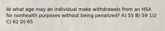 At what age may an individual make withdrawals from an HSA for nonhealth purposes without being penalized? A) 55 B) 59 1/2 C) 62 D) 65