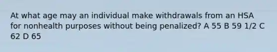 At what age may an individual make withdrawals from an HSA for nonhealth purposes without being penalized? A 55 B 59 1/2 C 62 D 65