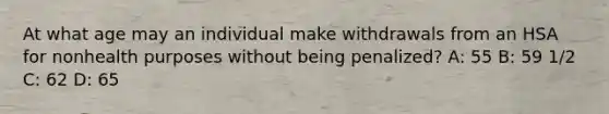 At what age may an individual make withdrawals from an HSA for nonhealth purposes without being penalized? A: 55 B: 59 1/2 C: 62 D: 65