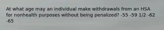 At what age may an individual make withdrawals from an HSA for nonhealth purposes without being penalized? -55 -59 1/2 -62 -65