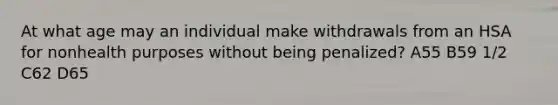 At what age may an individual make withdrawals from an HSA for nonhealth purposes without being penalized? A55 B59 1/2 C62 D65