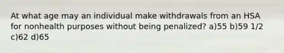 At what age may an individual make withdrawals from an HSA for nonhealth purposes without being penalized? a)55 b)59 1/2 c)62 d)65