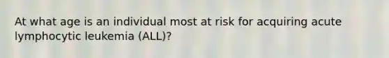 At what age is an individual most at risk for acquiring acute lymphocytic leukemia (ALL)?