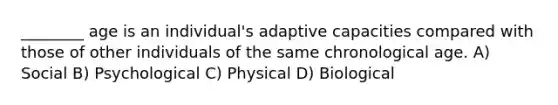 ________ age is an individual's adaptive capacities compared with those of other individuals of the same chronological age. A) Social B) Psychological C) Physical D) Biological