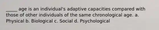 _____ age is an individual's adaptive capacities compared with those of other individuals of the same chronological age. a. Physical b. Biological c. Social d. Psychological