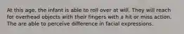 At this age, the infant is able to roll over at will. They will reach for overhead objects with their fingers with a hit or miss action. The are able to perceive difference in facial expressions.