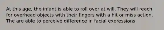 At this age, the infant is able to roll over at will. They will reach for overhead objects with their fingers with a hit or miss action. The are able to perceive difference in facial expressions.