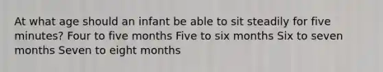 At what age should an infant be able to sit steadily for five minutes? Four to five months Five to six months Six to seven months Seven to eight months