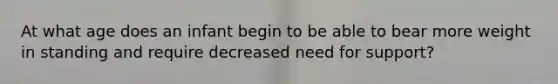At what age does an infant begin to be able to bear more weight in standing and require decreased need for support?