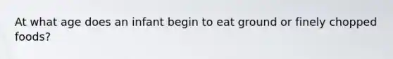 At what age does an infant begin to eat ground or finely chopped foods?