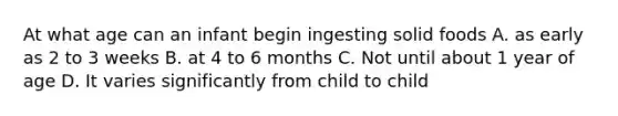 At what age can an infant begin ingesting solid foods A. as early as 2 to 3 weeks B. at 4 to 6 months C. Not until about 1 year of age D. It varies significantly from child to child