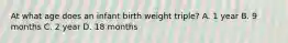 At what age does an infant birth weight triple? A. 1 year B. 9 months C. 2 year D. 18 months