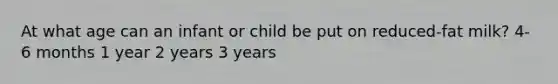 At what age can an infant or child be put on reduced-fat milk? 4-6 months 1 year 2 years 3 years