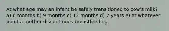 At what age may an infant be safely transitioned to cow's milk? a) 6 months b) 9 months c) 12 months d) 2 years e) at whatever point a mother discontinues breastfeeding