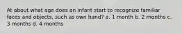 At about what age does an infant start to recognize familiar faces and objects, such as own hand? a. 1 month b. 2 months c. 3 months d. 4 months