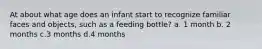 At about what age does an infant start to recognize familiar faces and objects, such as a feeding bottle? a. 1 month b. 2 months c.3 months d.4 months