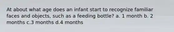 At about what age does an infant start to recognize familiar faces and objects, such as a feeding bottle? a. 1 month b. 2 months c.3 months d.4 months