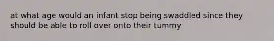 at what age would an infant stop being swaddled since they should be able to roll over onto their tummy