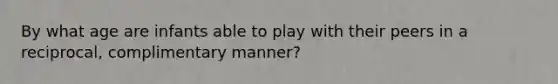 By what age are infants able to play with their peers in a reciprocal, complimentary manner?