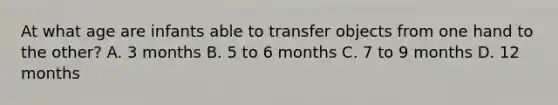 At what age are infants able to transfer objects from one hand to the other? A. 3 months B. 5 to 6 months C. 7 to 9 months D. 12 months