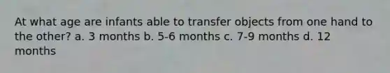 At what age are infants able to transfer objects from one hand to the other? a. 3 months b. 5-6 months c. 7-9 months d. 12 months