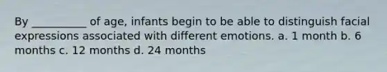 By __________ of age, infants begin to be able to distinguish facial expressions associated with different emotions. a. 1 month b. 6 months c. 12 months d. 24 months