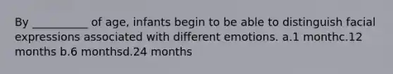 By __________ of age, infants begin to be able to distinguish facial expressions associated with different emotions. a.1 monthc.12 months b.6 monthsd.24 months