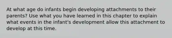 At what age do infants begin developing attachments to their parents? Use what you have learned in this chapter to explain what events in the infant's development allow this attachment to develop at this time.