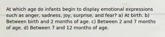 At which age do infants begin to display emotional expressions such as anger, sadness, joy, surprise, and fear? a) At birth. b) Between birth and 2 months of age. c) Between 2 and 7 months of age. d) Between 7 and 12 months of age.