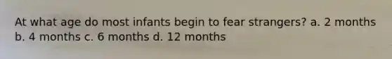 At what age do most infants begin to fear strangers? a. 2 months b. 4 months c. 6 months d. 12 months