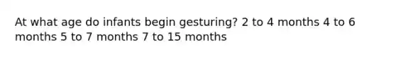 At what age do infants begin gesturing? 2 to 4 months 4 to 6 months 5 to 7 months 7 to 15 months