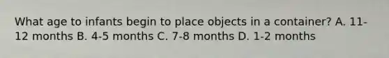 What age to infants begin to place objects in a container? A. 11-12 months B. 4-5 months C. 7-8 months D. 1-2 months