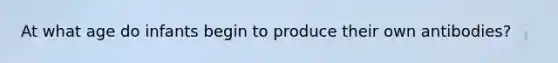 At what age do infants begin to produce their own antibodies?