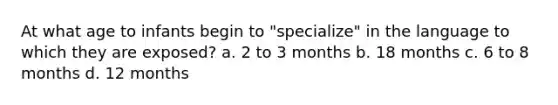 At what age to infants begin to "specialize" in the language to which they are exposed? a. 2 to 3 months b. 18 months c. 6 to 8 months d. 12 months