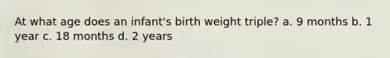 At what age does an infant's birth weight triple? a. 9 months b. 1 year c. 18 months d. 2 years