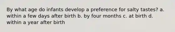 By what age do infants develop a preference for salty tastes? a. within a few days after birth b. by four months c. at birth d. within a year after birth