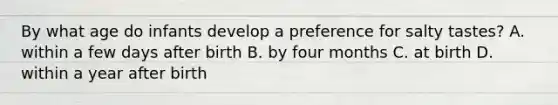 By what age do infants develop a preference for salty tastes? A. within a few days after birth B. by four months C. at birth D. within a year after birth