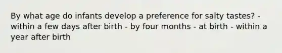 By what age do infants develop a preference for salty tastes? - within a few days after birth - by four months - at birth - within a year after birth