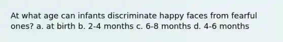 At what age can infants discriminate happy faces from fearful ones? a. at birth b. 2-4 months c. 6-8 months d. 4-6 months